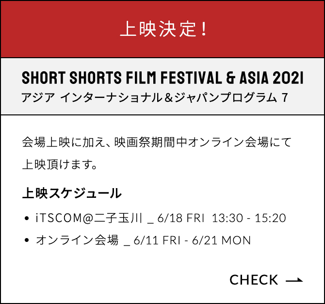 上映決定！ SHORT SHORTS FILMFESTIVAL & ASIA 2021 アジア インターナショナル＆ジャパンプログラム 7 会場上映に加え、映画祭期間中オンライン会場にて上映頂けます。上映スケジュール:6/18 FRI 13:30-15:20 上映会場:iTSCOM@二子玉川