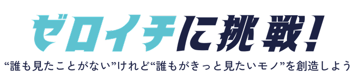 ゼロイチに挑戦！誰も見たことがないけれど”誰もがきっと見たいモノを創造しよう！